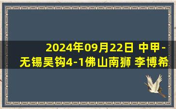 2024年09月22日 中甲-无锡吴钩4-1佛山南狮 李博希梅开二度 马里奥染红